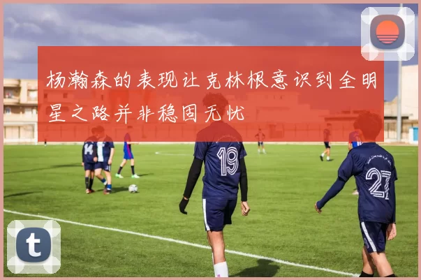 杨瀚森的表现让克林根意识到全明星之路并非稳固无忧