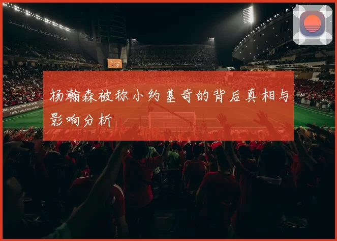 杨瀚森被称小约基奇的背后真相与影响分析