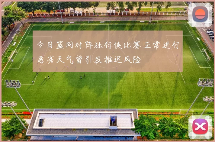 今日篮网对阵独行侠比赛正常进行恶劣天气曾引发推迟风险