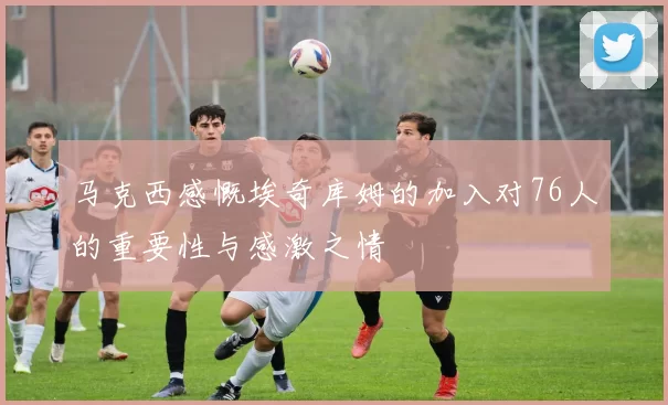 马克西感慨埃奇库姆的加入对76人的重要性与感激之情