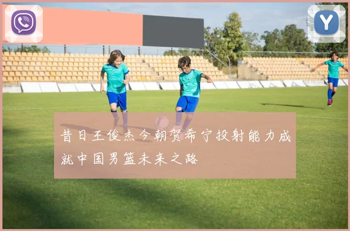 昔日王俊杰今朝贺希宁投射能力成就中国男篮未来之路