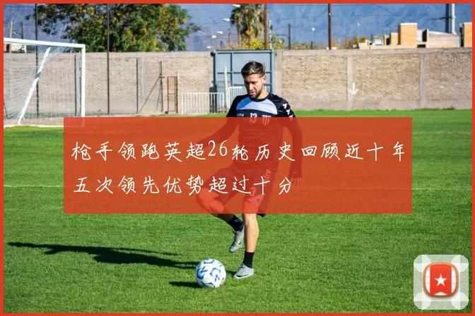 枪手领跑英超26轮历史回顾近十年五次领先优势超过十分