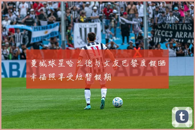 曼城球星哈兰德与女友巴黎度假晒幸福照享受短暂假期
