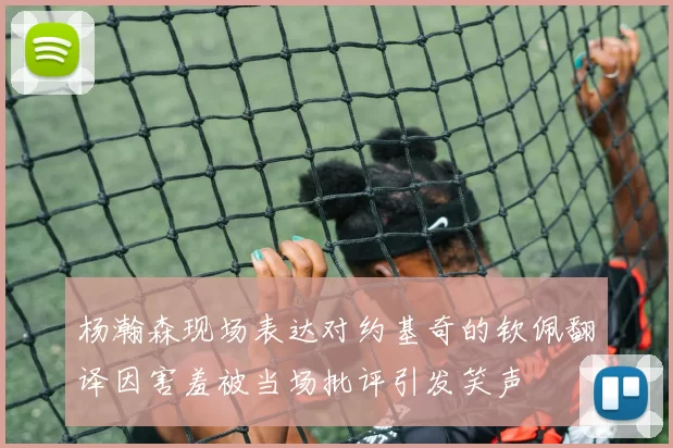 杨瀚森现场表达对约基奇的钦佩翻译因害羞被当场批评引发笑声