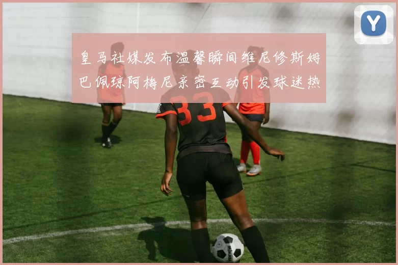 皇马社媒发布温馨瞬间维尼修斯姆巴佩琼阿梅尼亲密互动引发球迷热议
