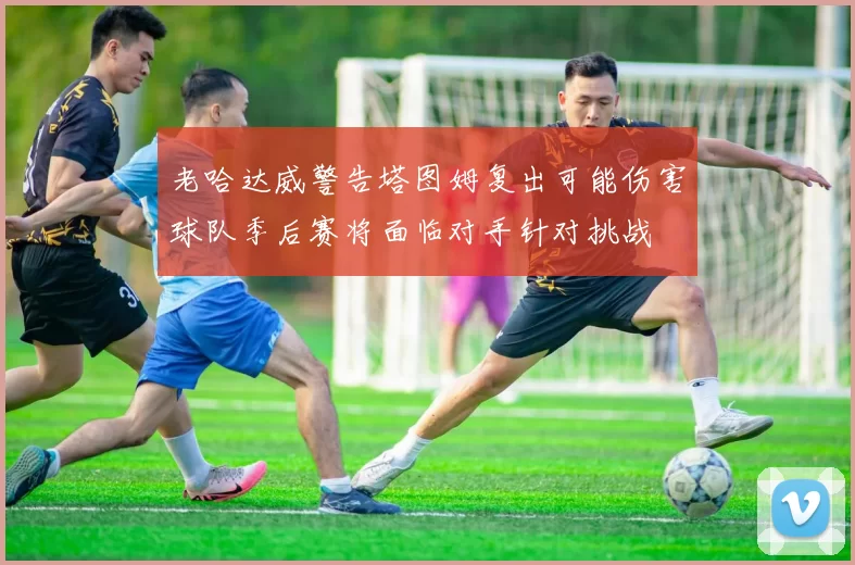 老哈达威警告塔图姆复出可能伤害球队季后赛将面临对手针对挑战