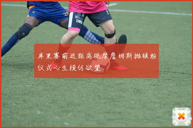 库里赛前近距离观摩詹姆斯抛镁粉仪式心生模仿欲望