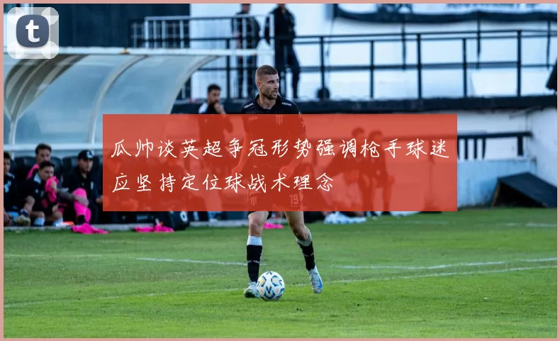 瓜帅谈英超争冠形势强调枪手球迷应坚持定位球战术理念