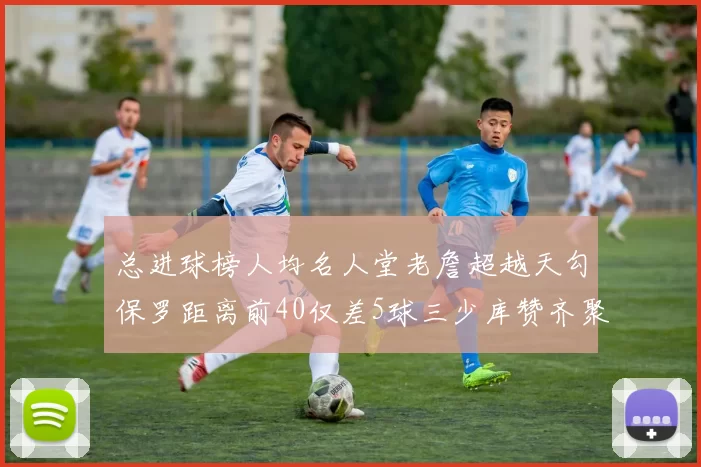 总进球榜人均名人堂老詹超越天勾保罗距离前40仅差5球三少库赞齐聚榜单