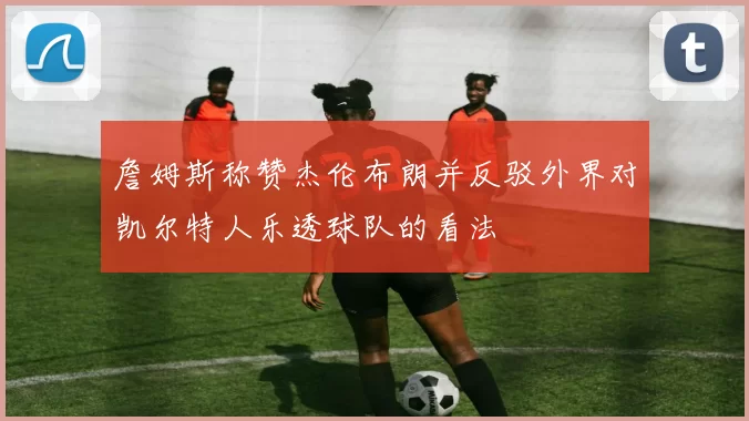 詹姆斯称赞杰伦布朗并反驳外界对凯尔特人乐透球队的看法