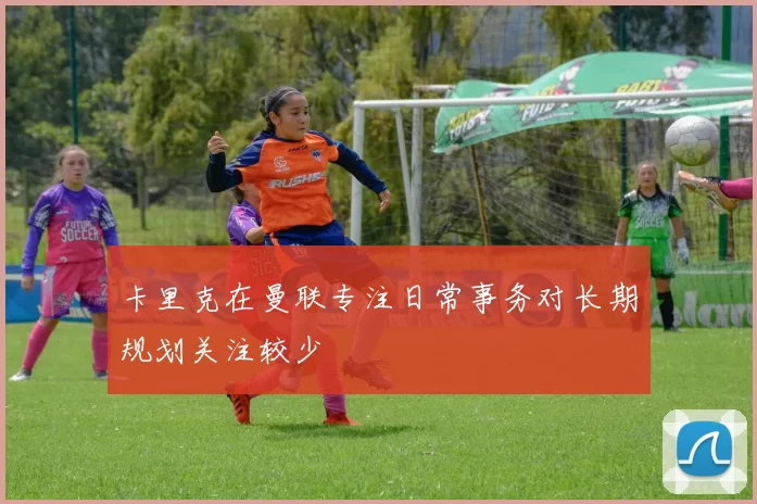 卡里克在曼联专注日常事务对长期规划关注较少