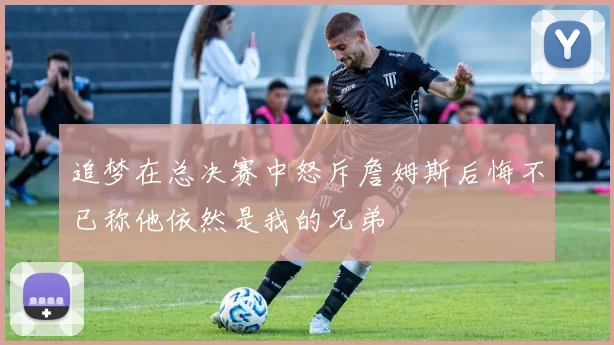 追梦在总决赛中怒斥詹姆斯后悔不已称他依然是我的兄弟